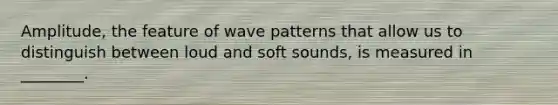 Amplitude, the feature of wave patterns that allow us to distinguish between loud and soft sounds, is measured in ________.