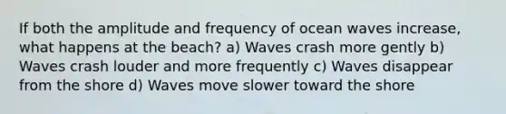 If both the amplitude and frequency of ocean waves increase, what happens at the beach? a) Waves crash more gently b) Waves crash louder and more frequently c) Waves disappear from the shore d) Waves move slower toward the shore