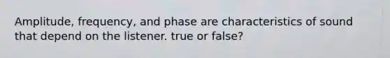 Amplitude, frequency, and phase are characteristics of sound that depend on the listener. true or false?