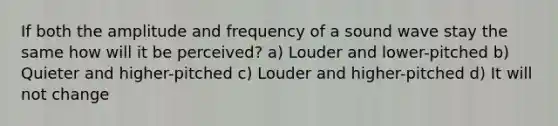 If both the amplitude and frequency of a sound wave stay the same how will it be perceived? a) Louder and lower-pitched b) Quieter and higher-pitched c) Louder and higher-pitched d) It will not change