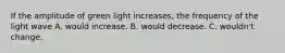 If the amplitude of green light increases, the frequency of the light wave A. would increase. B. would decrease. C. wouldn't change.