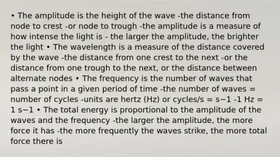 • The amplitude is the height of the wave -the distance from node to crest -or node to trough -the amplitude is a measure of how intense the light is - the larger the amplitude, the brighter the light • The wavelength is a measure of the distance covered by the wave -the distance from one crest to the next -or the distance from one trough to the next, or the distance between alternate nodes • The frequency is the number of waves that pass a point in a given period of time -the number of waves = number of cycles -units are hertz (Hz) or cycles/s = s−1 -1 Hz = 1 s−1 • The total energy is proportional to the amplitude of the waves and the frequency -the larger the amplitude, the more force it has -the more frequently the waves strike, the more total force there is