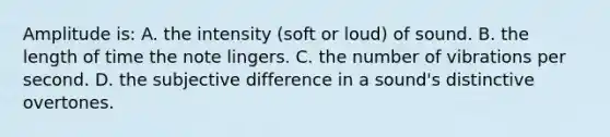 Amplitude is: A. the intensity (soft or loud) of sound. B. the length of time the note lingers. C. the number of vibrations per second. D. the subjective difference in a sound's distinctive overtones.