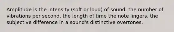 Amplitude is the intensity (soft or loud) of sound. the number of vibrations per second. the length of time the note lingers. the subjective difference in a sound's distinctive overtones.