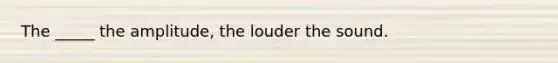 The _____ the amplitude, the louder the sound.