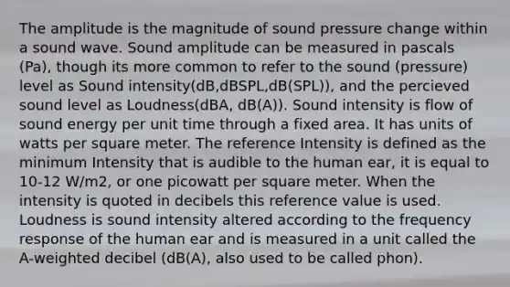 The amplitude is the magnitude of sound pressure change within a sound wave. Sound amplitude can be measured in pascals (Pa), though its more common to refer to the sound (pressure) level as Sound intensity(dB,dBSPL,dB(SPL)), and the percieved sound level as Loudness(dBA, dB(A)). Sound intensity is flow of sound energy per unit time through a fixed area. It has units of watts per square meter. The reference Intensity is defined as the minimum Intensity that is audible to the human ear, it is equal to 10-12 W/m2, or one picowatt per square meter. When the intensity is quoted in decibels this reference value is used. Loudness is sound intensity altered according to the frequency response of the human ear and is measured in a unit called the A-weighted decibel (dB(A), also used to be called phon).