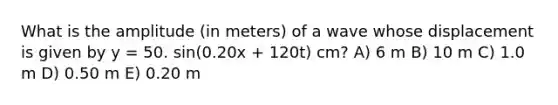 What is the amplitude (in meters) of a wave whose displacement is given by y = 50. sin(0.20x + 120t) cm? A) 6 m B) 10 m C) 1.0 m D) 0.50 m E) 0.20 m