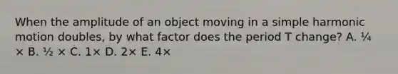 When the amplitude of an object moving in a <a href='https://www.questionai.com/knowledge/kvMRoZTFEM-simple-harmonic-motion' class='anchor-knowledge'>simple harmonic motion</a> doubles, by what factor does the period T change? A. ¼ × B. ½ × C. 1× D. 2× E. 4×