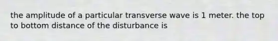 the amplitude of a particular transverse wave is 1 meter. the top to bottom distance of the disturbance is