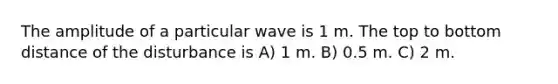 The amplitude of a particular wave is 1 m. The top to bottom distance of the disturbance is A) 1 m. B) 0.5 m. C) 2 m.