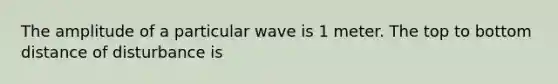 The amplitude of a particular wave is 1 meter. The top to bottom distance of disturbance is