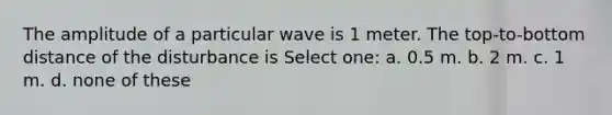 The amplitude of a particular wave is 1 meter. The top-to-bottom distance of the disturbance is Select one: a. 0.5 m. b. 2 m. c. 1 m. d. none of these