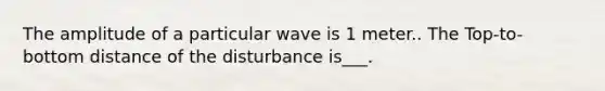 The amplitude of a particular wave is 1 meter.. The Top-to-bottom distance of the disturbance is___.