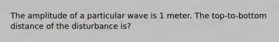 The amplitude of a particular wave is 1 meter. The top-to-bottom distance of the disturbance is?