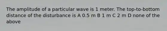 The amplitude of a particular wave is 1 meter. The top-to-bottom distance of the disturbance is A 0.5 m B 1 m C 2 m D none of the above