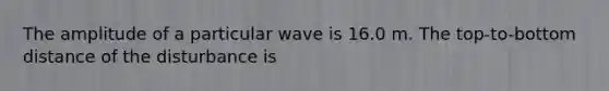 The amplitude of a particular wave is 16.0 m. The top-to-bottom distance of the disturbance is