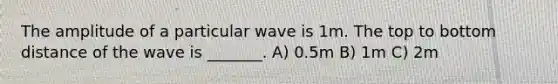 The amplitude of a particular wave is 1m. The top to bottom distance of the wave is _______. A) 0.5m B) 1m C) 2m