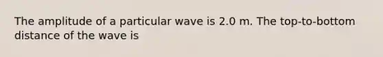 The amplitude of a particular wave is 2.0 m. The top-to-bottom distance of the wave is