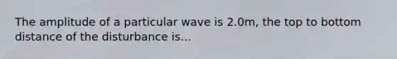 The amplitude of a particular wave is 2.0m, the top to bottom distance of the disturbance is...