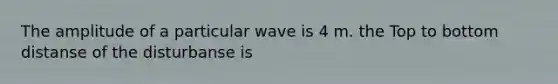 The amplitude of a particular wave is 4 m. the Top to bottom distanse of the disturbanse is