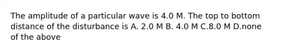 The amplitude of a particular wave is 4.0 M. The top to bottom distance of the disturbance is A. 2.0 M B. 4.0 M C.8.0 M D.none of the above