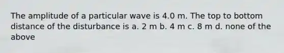 The amplitude of a particular wave is 4.0 m. The top to bottom distance of the disturbance is a. 2 m b. 4 m c. 8 m d. none of the above