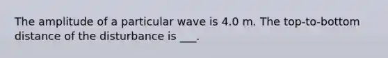 The amplitude of a particular wave is 4.0 m. The top-to-bottom distance of the disturbance is ___.