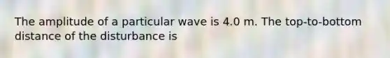 The amplitude of a particular wave is 4.0 m. The top-to-bottom distance of the disturbance is