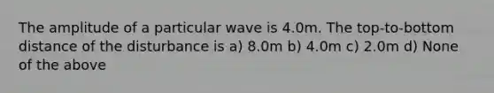 The amplitude of a particular wave is 4.0m. The top-to-bottom distance of the disturbance is a) 8.0m b) 4.0m c) 2.0m d) None of the above