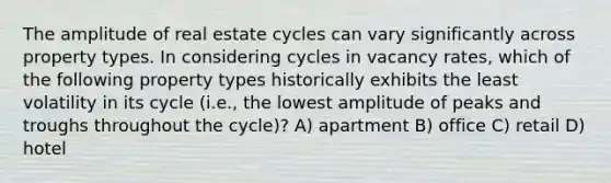 The amplitude of real estate cycles can vary significantly across property types. In considering cycles in vacancy rates, which of the following property types historically exhibits the least volatility in its cycle (i.e., the lowest amplitude of peaks and troughs throughout the cycle)? A) apartment B) office C) retail D) hotel