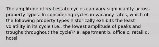 The amplitude of real estate cycles can vary significantly across property types. In considering cycles in vacancy rates, which of the following property types historically exhibits the least volatility in its cycle (i.e., the lowest amplitude of peaks and troughs throughout the cycle)? a. apartment b. office c. retail d. hotel