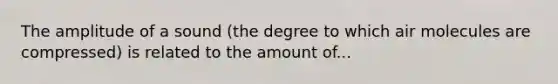 The amplitude of a sound (the degree to which air molecules are compressed) is related to the amount of...