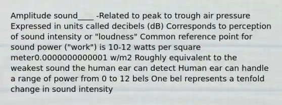 Amplitude sound____ -Related to peak to trough air pressure Expressed in units called decibels (dB) Corresponds to perception of sound intensity or "loudness" Common reference point for sound power ("work") is 10-12 watts per square meter0.0000000000001 w/m2 Roughly equivalent to the weakest sound the human ear can detect Human ear can handle a range of power from 0 to 12 bels One bel represents a tenfold change in sound intensity