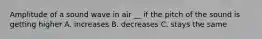 Amplitude of a sound wave in air __ if the pitch of the sound is getting higher A. increases B. decreases C. stays the same