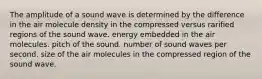 The amplitude of a sound wave is determined by the difference in the air molecule density in the compressed versus rarified regions of the sound wave. energy embedded in the air molecules. pitch of the sound. number of sound waves per second. size of the air molecules in the compressed region of the sound wave.