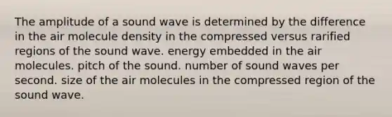 The amplitude of a sound wave is determined by the difference in the air molecule density in the compressed versus rarified regions of the sound wave. energy embedded in the air molecules. pitch of the sound. number of sound waves per second. size of the air molecules in the compressed region of the sound wave.