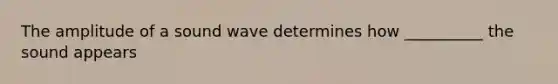 The amplitude of a sound wave determines how __________ the sound appears