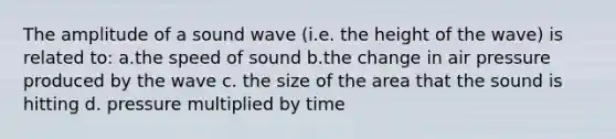 The amplitude of a sound wave (i.e. the height of the wave) is related to: a.the speed of sound b.the change in air pressure produced by the wave c. the size of the area that the sound is hitting d. pressure multiplied by time