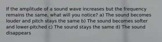 If the amplitude of a sound wave increases but the frequency remains the same, what will you notice? a) The sound becomes louder and pitch stays the same b) The sound becomes softer and lower-pitched c) The sound stays the same d) The sound disappears