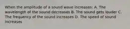 When the amplitude of a sound wave increases: A. The wavelength of the sound decreases B. The sound gets louder C. The frequency of the sound increases D. The speed of sound increases