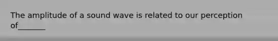 The amplitude of a sound wave is related to our perception of_______