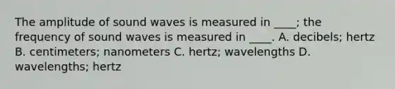 The amplitude of sound waves is measured in ____; the frequency of sound waves is measured in ____. A. decibels; hertz B. centimeters; nanometers C. hertz; wavelengths D. wavelengths; hertz