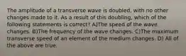 The amplitude of a transverse wave is doubled, with no other changes made to it. As a result of this doubling, which of the following statements is correct? A)The speed of the wave changes. B)The frequency of the wave changes. C)The maximum transverse speed of an element of the medium changes. D) All of the above are true.