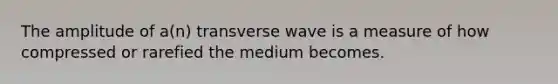 The amplitude of a(n) transverse wave is a measure of how compressed or rarefied the medium becomes.