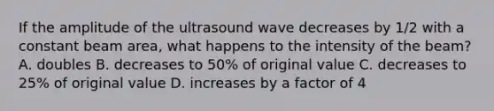 If the amplitude of the ultrasound wave decreases by 1/2 with a constant beam area, what happens to the intensity of the beam? A. doubles B. decreases to 50% of original value C. decreases to 25% of original value D. increases by a factor of 4