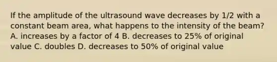 If the amplitude of the ultrasound wave decreases by 1/2 with a constant beam area, what happens to the intensity of the beam? A. increases by a factor of 4 B. decreases to 25% of original value C. doubles D. decreases to 50% of original value