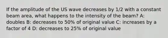 If the amplitude of the US wave decreases by 1/2 with a constant beam area, what happens to the intensity of the beam? A: doubles B: decreases to 50% of original value C: increases by a factor of 4 D: decreases to 25% of original value