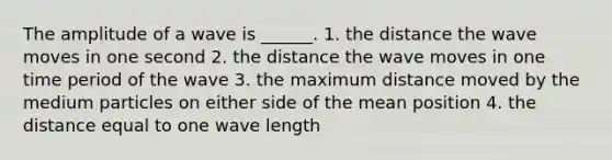 The amplitude of a wave is ______. 1. the distance the wave moves in one second 2. the distance the wave moves in one time period of the wave 3. the maximum distance moved by the medium particles on either side of the mean position 4. the distance equal to one wave length