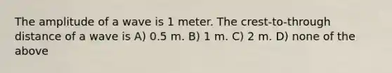 The amplitude of a wave is 1 meter. The crest-to-through distance of a wave is A) 0.5 m. B) 1 m. C) 2 m. D) none of the above