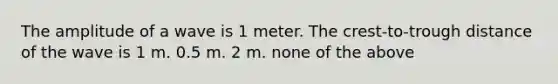 The amplitude of a wave is 1 meter. The crest-to-trough distance of the wave is 1 m. 0.5 m. 2 m. none of the above